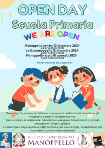 Locandina. Open Day Scuola Primaria Manoppello centro: 12 dicembre 2024 dalle 16,30 alle 18,30; Lettomanoppello: 12 dicembre 2024 dalle 16.30 alle 18,30; Manoppello Scalo: 15 gennaio 2025 dalle 16,30 alle 18,30. L'open day è l'occasione perfetta per conoscere la nostra scuola, incontrare gli insegnanti e cooscere le nostre attività. Vieni a visitare le nostre aule, laboratori e spazi gioco. Scopri il nostro metodo educativo e i progetti speciali. Il nostro open day è aperti a tutti i bambini e alle loro famiglie. Vi aspettiamo per rispondere a tutte le vostre domande.